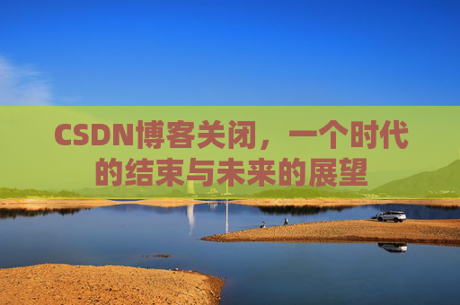 CSDN博客关闭，一个时代的结束与未来的展望
